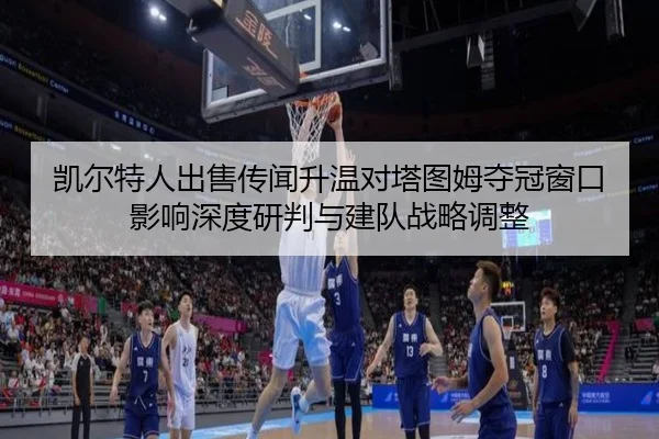 凯尔特人出售传闻升温对塔图姆夺冠窗口影响深度研判与建队战略调整