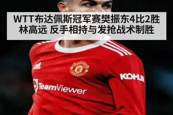 WTT布达佩斯冠军赛樊振东4比2胜林高远 反手相持与发抢战术制胜