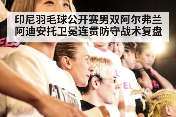 印尼羽毛球公开赛男双阿尔弗兰阿迪安托卫冕连贯防守战术复盘